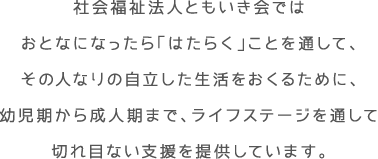 社会福祉法人ともいき会ではおとなになったら「はたらく」ことを通して、その人なりの自立した生活をおくるために、幼児期から成人期まで、ライフステージを通して切れ目ない支援を提供しています。